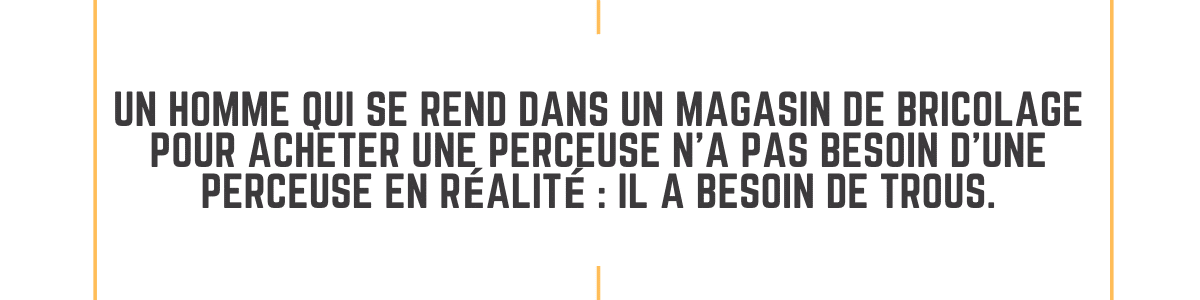 Un homme qui se rend dans un magasin de bricolage pour acheter une perceuse na pas besoin dune perceuse en realite il a besoin de trous.